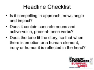 Headline Checklist
• Is it compelling in approach, news angle
and impact?
• Does it contain concrete nouns and
active-voice, present-tense verbs?
• Does the tone fit the story, so that when
there is emotion or a human element,
irony or humor it is reflected in the head?
 