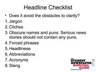 Headline Checklist
• Does it avoid the obstacles to clarity?
1. Jargon
2. Cliches
3. Obscure names and puns: Serious news
stories should not contain any puns.
4. Forced phrases
5. Headlinese
6. Abbreviations
7. Acronyms
8. Slang
 
