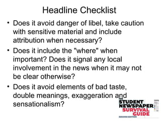 Headline Checklist
• Does it avoid danger of libel, take caution
with sensitive material and include
attribution when necessary?
• Does it include the "where" when
important? Does it signal any local
involvement in the news when it may not
be clear otherwise?
• Does it avoid elements of bad taste,
double meanings, exaggeration and
sensationalism?
 
