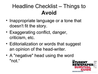 Headline Checklist – Things to
Avoid
• Inappropriate language or a tone that
doesn't fit the story.
• Exaggerating conflict, danger,
criticism, etc.
• Editorialization or words that suggest
an opinion of the head-writer.
• A "negative" head using the word
"not.“
 