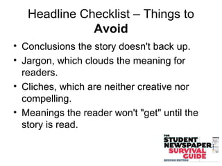 Headline Checklist – Things to
Avoid
• Conclusions the story doesn't back up.
• Jargon, which clouds the meaning for
readers.
• Cliches, which are neither creative nor
compelling.
• Meanings the reader won't "get" until the
story is read.
 
