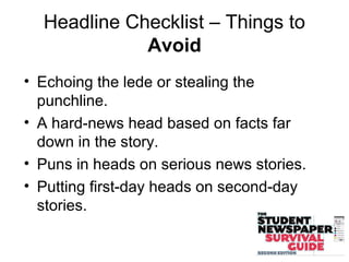 Headline Checklist – Things to
Avoid
• Echoing the lede or stealing the
punchline.
• A hard-news head based on facts far
down in the story.
• Puns in heads on serious news stories.
• Putting first-day heads on second-day
stories.
 