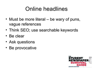 Online headlines
• Must be more literal – be wary of puns,
vague references
• Think SEO; use searchable keywords
• Be clear
• Ask questions
• Be provocative
 