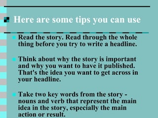 Here are some tips you can use
 Read the story. Read through the whole
thing before you try to write a headline.
 Think about why the story is important
and why you want to have it published.
That's the idea you want to get across in
your headline.
 Take two key words from the story -
nouns and verb that represent the main
idea in the story, especially the main
action or result.
 