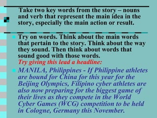 Take two key words from the story – nouns
and verb that represent the main idea in the
story, especially the main action or result.
 Try on words. Think about the main words
that pertain to the story. Think about the way
they sound. Then think about words that
sound good with those words.
Try giving this lead a headline:
 MANILA, Philippines - If Philippine athletes
are bound for China for this year for the
Beijing Olympics, Filipino cyber athletes are
also now preparing for the biggest game of
their lives as they compete in the World
Cyber Games (WCG) competition to be held
in Cologne, Germany this November.
 