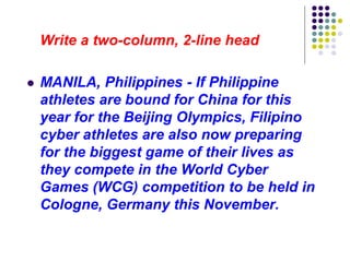 Write a two-column, 2-line head
 MANILA, Philippines - If Philippine
athletes are bound for China for this
year for the Beijing Olympics, Filipino
cyber athletes are also now preparing
for the biggest game of their lives as
they compete in the World Cyber
Games (WCG) competition to be held in
Cologne, Germany this November.
 