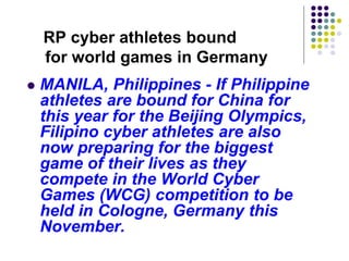 RP cyber athletes bound
for world games in Germany
 MANILA, Philippines - If Philippine
athletes are bound for China for
this year for the Beijing Olympics,
Filipino cyber athletes are also
now preparing for the biggest
game of their lives as they
compete in the World Cyber
Games (WCG) competition to be
held in Cologne, Germany this
November.
 
