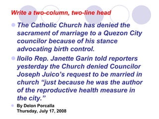 Write a two-column, two-line head
 The Catholic Church has denied the
sacrament of marriage to a Quezon City
councilor because of his stance
advocating birth control.
 Iloilo Rep. Janette Garin told reporters
yesterday the Church denied Councilor
Joseph Juico’s request to be married in
church “just because he was the author
of the reproductive health measure in
the city.”
 By Delon Porcalla
Thursday, July 17, 2008
 