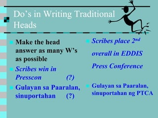 Do’s in Writing Traditional
Heads
 Make the head
answer as many W’s
as possible
 Scribes win in
Presscon (?)
 Gulayan sa Paaralan,
sinuportahan (?)
 Scribes place 2nd
overall in EDDIS
Press Conference
 Gulayan sa Paaralan,
sinuportahan ng PTCA
 