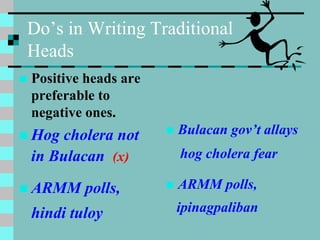 Do’s in Writing Traditional
Heads
 Positive heads are
preferable to
negative ones.
 Hog cholera not
in Bulacan (x)
 ARMM polls,
hindi tuloy
 Bulacan gov’t allays
hog cholera fear
 ARMM polls,
ipinagpaliban
 