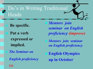 Do’s in Writing Traditional
Heads
 Be specific.
 Put a verb
expressed or
implied.
 The Seminar on
English proficiency
(x)
 Mentors join
seminar on English
proficiency (improve)
 Mentors join seminar
on English proficiency
 English Olympics
up in October
 