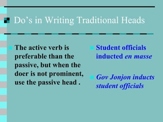 Do’s in Writing Traditional Heads
 The active verb is
preferable than the
passive, but when the
doer is not prominent,
use the passive head .
 Student officials
inducted en masse
 Gov Jonjon inducts
student officials
 