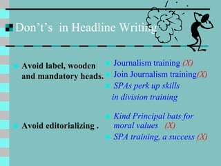 Don’t’s in Headline Writing
 Avoid label, wooden
and mandatory heads.
 Avoid editorializing .
 Journalism training (X)
 Join Journalism training(X)
 SPAs perk up skills
in division training
 Kind Principal bats for
moral values (X)
 SPA training, a success (X)
 