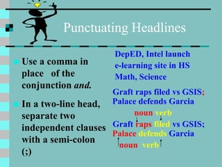 Punctuating Headlines
 Use a comma in
place of the
conjunction and.
 In a two-line head,
separate two
independent clauses
with a semi-colon
(;)
DepED, Intel launch
e-learning site in HS
Math, Science
Graft raps filed vs GSIS;
Palace defends Garcia
noun verb
Graft raps filed vs GSIS;
Palace defends Garcia
noun verb
 