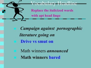 Vocabulary Headline
Replace the italicized words
with apt head lingo
 Campaign against pornographic
literature going on
 Drive vs smut on
 Math winners announced
 Math winners bared
 