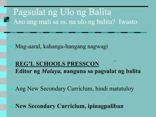 Pagsulat ng Ulo ng Balita
Ano ang mali sa ss. na ulo ng balita? Iwasto.
 Mag-aaral, kahanga-hangang nagwagi
 REG’L SCHOOLS PRESSCON
Editor ng Malaya, nanguna sa pagsulat ng balita
 Ang New Secondary Curriclum, hindi matutuloy
 New Secondary Curriclum, ipinagpaliban
 