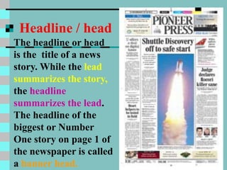Headline / head
The headline or head
is the title of a news
story. While the lead
summarizes the story,
the headline
summarizes the lead.
The headline of the
biggest or Number
One story on page 1 of
the newspaper is called
a banner head.
 