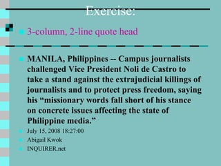 Exercise:
 3-column, 2-line quote head
 MANILA, Philippines -- Campus journalists
challenged Vice President Noli de Castro to
take a stand against the extrajudicial killings of
journalists and to protect press freedom, saying
his “missionary words fall short of his stance
on concrete issues affecting the state of
Philippine media.”
 July 15, 2008 18:27:00
 Abigail Kwok
 INQUIRER.net
 