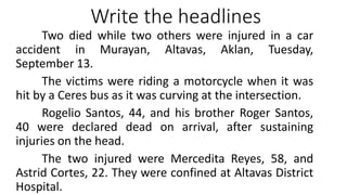 Write the headlines
Two died while two others were injured in a car
accident in Murayan, Altavas, Aklan, Tuesday,
September 13.
The victims were riding a motorcycle when it was
hit by a Ceres bus as it was curving at the intersection.
Rogelio Santos, 44, and his brother Roger Santos,
40 were declared dead on arrival, after sustaining
injuries on the head.
The two injured were Mercedita Reyes, 58, and
Astrid Cortes, 22. They were confined at Altavas District
Hospital.
 