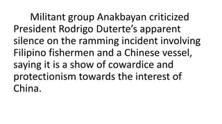 Militant group Anakbayan criticized
President Rodrigo Duterte’s apparent
silence on the ramming incident involving
Filipino fishermen and a Chinese vessel,
saying it is a show of cowardice and
protectionism towards the interest of
China.
 