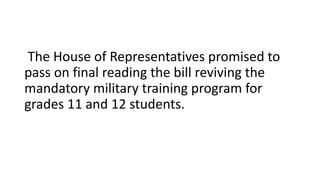 The House of Representatives promised to
pass on final reading the bill reviving the
mandatory military training program for
grades 11 and 12 students.
 