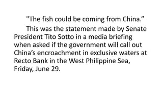 "The fish could be coming from China.”
This was the statement made by Senate
President Tito Sotto in a media briefing
when asked if the government will call out
China’s encroachment in exclusive waters at
Recto Bank in the West Philippine Sea,
Friday, June 29.
 
