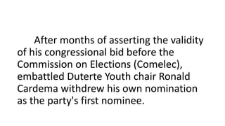 After months of asserting the validity
of his congressional bid before the
Commission on Elections (Comelec),
embattled Duterte Youth chair Ronald
Cardema withdrew his own nomination
as the party's first nominee.
 