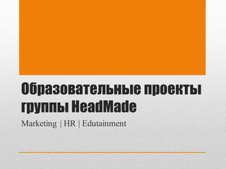 Образовательные проекты
группы HeadMade
Marketing | HR | Edutainment
 