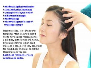 #HeadMassageforStressRelief
#StressReductionTechnique
#MassageTherapyforTension
#IndianHeadmassage
#HeadMassage
#HeadMassageforRelaxation
#MassageTherapy
Head Massage? Isn’t this sound
tempting. After all, who doesn’t
like to have a good massage after
a tired day at the office and home?
Since ancient time Indian head
massage is considered very beneficial
for mind, body and soul. To get the
Head massage you can
book head massage services
At salon and parlor.
 