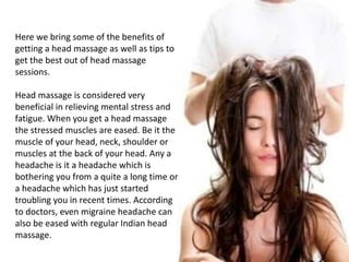 Here we bring some of the benefits of
getting a head massage as well as tips to
get the best out of head massage
sessions.
Head massage is considered very
beneficial in relieving mental stress and
fatigue. When you get a head massage
the stressed muscles are eased. Be it the
muscle of your head, neck, shoulder or
muscles at the back of your head. Any a
headache is it a headache which is
bothering you from a quite a long time or
a headache which has just started
troubling you in recent times. According
to doctors, even migraine headache can
also be eased with regular Indian head
massage.
 