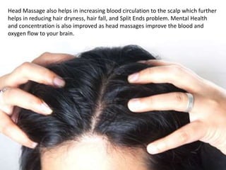 Head Massage also helps in increasing blood circulation to the scalp which further
helps in reducing hair dryness, hair fall, and Split Ends problem. Mental Health
and concentration is also improved as head massages improve the blood and
oxygen flow to your brain.
 
