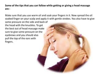 Some of the tips that you can follow while getting or giving a head massage
are:-
Make sure that you use warm oil and soak your fingers in it. Now spread the oil
soaked finger on your scalp and apply it with gentle strokes. You also have to give
some pressure on the side and back of
the head with the knuckles. To get
the best out of head massage make
sure to give some pressure on the
eyebrows and you should also
pull the top of the ears with
fingers.
 