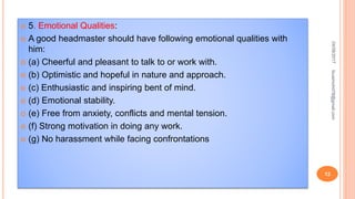  5. Emotional Qualities:
 A good headmaster should have following emotional qualities with
him:
 (а) Cheerful and pleasant to talk to or work with.
 (b) Optimistic and hopeful in nature and approach.
 (c) Enthusiastic and inspiring bent of mind.
 (d) Emotional stability.
 (e) Free from anxiety, conflicts and mental tension.
 (f) Strong motivation in doing any work.
 (g) No harassment while facing confrontations
04/08/2017
12
fousimohd76@gmail.com
 