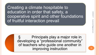 Creating a climate hospitable to
education in order that safety, a
cooperative spirit and other foundations
of fruitful interaction prevail
§ Principals play a major role in
developing a “professional community”
of teachers who guide one another in
improving instruction
04/08/2017
15
fousimohd76@gmail.com
 