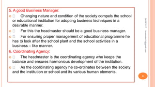 5. A good Business Manager:
 Changing nature and condition of the society compels the school
or educational institution for adopting business techniques in a
desirable manner.
 For this the headmaster should be a good business manager.
 For ensuring proper management of educational programme he
has to look after the school plant and the school activities in a
business – like manner.
6. Coordinating Agency:
 The headmaster is the coordinating agency who keeps the
balance and ensures harmonious development of the institution.
 As the coordinating agency he co-ordinates between the society
and the institution or school and its various human elements.
04/08/2017
8
fousimohd76@gmail.com
 