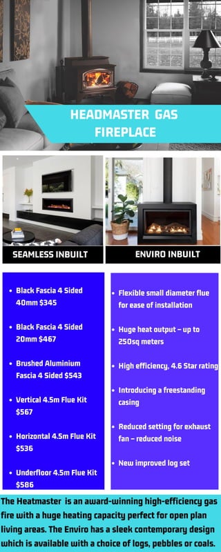    HEADMASTER  GAS
            FIREPLACE       
  SEAMLESS INBUILT   ENVIRO INBUILT
Black Fascia 4 Sided
40mm $345
Black Fascia 4 Sided
20mm $467
Brushed Aluminium
Fascia 4 Sided $543
Vertical 4.5m Flue Kit
$567
Horizontal 4.5m Flue Kit
$536
Underfloor 4.5m Flue Kit
$586
Flexible small diameter flue
for ease of installation
Huge heat output – up to
250sq meters
High efficiency, 4.6 Star rating
Introducing a freestanding
casing
Reduced setting for exhaust
fan – reduced noise
New improved log set
The Heatmaster  is an award-winning high-efficiency gas
fire with a huge heating capacity perfect for open plan
living areas. The Enviro has a sleek contemporary design
which is available with a choice of logs, pebbles or coals.
 