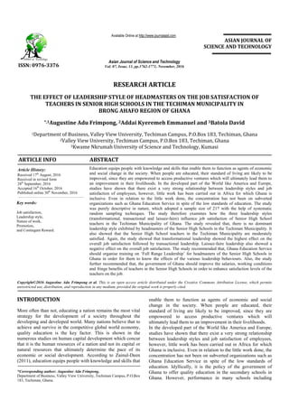 RESEARCH ARTICLE
THE EFFECT OF LEADERSHIP STYLE OF HEADMASTERS ON THE JOB SATISFACTION OF
TEACHERS IN SENIOR HIGH SCHOOLS IN THE TECHIMAN MUNICIPALITY IN
BRONG AHAFO REGION OF GHANA
*,1Augustine Adu Frimpong, 2Addai Kyeremeh Emmanuel and 3Batola David
1Department of Business, Valley View University, Techiman Campus, P.O.Box 183, Techiman, Ghana
2Valley View University, Techiman Campus, P.O.Box 183, Techiman, Ghana
3Kwame Nkrumah University of Science and Technology, Kumasi
ARTICLE INFO ABSTRACT
Education equips people with knowledge and skills that enable them to function as agents of economic
and social change in the society. When people are educated, their standard of living are likely to be
improved, since they are empowered to access productive ventures which will ultimately lead them to
an improvement in their livelihoods. In the developed part of the World like America and Europe,
studies have shown that there exist a very strong relationship between leadership styles and job
satisfaction of employees, however, little work has been carried out in Africa for which Ghana is
inclusive. Even in relation to the little work done, the concentration has not been on subverted
organizations such as Ghana Education Service in spite of the low standards of education. The study
was purely descriptive in nature, which adopted a sample size of 217 with the help of systematic
random sampling techniques. The study therefore examines how the three leadership styles
(transformational, transactional and laissez-faire) influence job satisfaction of Senior High School
teachers in the Techiman Municipality of Ghana. The study revealed that, there is no dominant
leadership style exhibited by headmasters of the Senior High Schools in the Techiman Municipality. It
also showed that the Senior High School teachers in the Techiman Municipality are moderately
satisfied. Again, the study showed that transformational leadership showed the highest effect on the
overall job satisfaction followed by transactional leadership. Laissez-faire leadership also showed a
negative effect on the overall job satisfaction. The study recommended that, Ghana Education Service
should organise training on ‘Full Range Leadership’ for headmasters of the Senior High Schools in
Ghana in order for them to know the effects of the various leadership behaviours. Also, the study
further recommended that, the government of Ghana should improve the salaries, working conditions
and fringe benefits of teachers in the Senior High Schools in order to enhance satisfaction levels of the
teachers on the job.
Copyright©2016 Augustine Adu Frimpong et al. This is an open access article distributed under the Creative Commons Attribution License, which permits
unrestricted use, distribution, and reproduction in any medium, provided the original work is properly cited.
INTRODUCTION
More often than not, educating a nation remains the most vital
strategy for the development of a society throughout the
developing and developed world. Many nations believe that to
achieve and survive in the competitive global world economy,
quality education is the key factor. This is shown in the
numerous studies on human capital development which concur
that it is the human resources of a nation and not its capital or
natural resources that ultimately determine the pace of its
economic or social development. According to Zainul-Deen
(2011), education equips people with knowledge and skills that
*Corresponding author: Augustine Adu Frimpong,
Department of Business, Valley View University, Techiman Campus, P.O.Box
183, Techiman, Ghana.
enable them to function as agents of economic and social
change in the society. When people are educated, their
standard of living are likely to be improved, since they are
empowered to access productive ventures which will
ultimately lead them to an improvement in their livelihoods.
In the developed part of the World like America and Europe,
studies have shown that there exist a very strong relationship
between leadership styles and job satisfaction of employees,
however, little work has been carried out in Africa for which
Ghana is inclusive. Even in relation to the little work done, the
concentration has not been on subverted organizations such as
Ghana Education Service in spite of the low standards of
education. Idyllically, it is the policy of the government of
Ghana to offer quality education in the secondary schools in
Ghana. However, performance in many schools including
ISSN: 0976-3376
Asian Journal of Science and Technology
Vol. 07, Issue, 11, pp.3762-3771, November, 2016
Available Online at http://www.journalajst.com
ASIAN JOURNAL OF
SCIENCE AND TECHNOLOGY
Article History:
Received 17th
August, 2016
Received in revised form
28th
September, 2016
Accepted 16th
October, 2016
Published online 30th
November, 2016
Key words:
Job satisfaction,
Leadership style,
Nature of work,
Promotion,
and Contingent Reward.
 