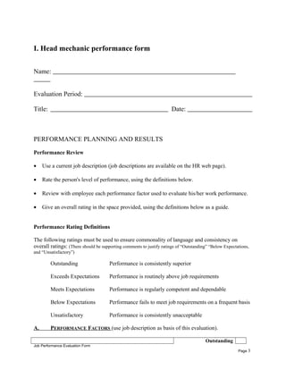 I. Head mechanic performance form
Name:
Evaluation Period:
Title: Date:
PERFORMANCE PLANNING AND RESULTS
Performance Review
• Use a current job description (job descriptions are available on the HR web page).
• Rate the person's level of performance, using the definitions below.
• Review with employee each performance factor used to evaluate his/her work performance.
• Give an overall rating in the space provided, using the definitions below as a guide.
Performance Rating Definitions
The following ratings must be used to ensure commonality of language and consistency on
overall ratings: (There should be supporting comments to justify ratings of “Outstanding” “Below Expectations,
and “Unsatisfactory”)
Outstanding Performance is consistently superior
Exceeds Expectations Performance is routinely above job requirements
Meets Expectations Performance is regularly competent and dependable
Below Expectations Performance fails to meet job requirements on a frequent basis
Unsatisfactory Performance is consistently unacceptable
A. PERFORMANCE FACTORS (use job description as basis of this evaluation).
Outstanding
Job Performance Evaluation Form
Page 3
 