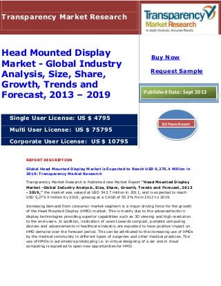 REPORT DESCRIPTION
Global Head Mounted Display Market is Expected to Reach USD 9,275.4 Million in
2019: Transparency Market Research
Transparency Market Research is Published new Market Report "Head Mounted Display
Market -Global Industry Analysis, Size, Share, Growth, Trends and Forecast, 2013
- 2019," the market was valued at USD 342.7 million in 2011, and is expected to reach
USD 9,275.4 million by 2019, growing at a CAGR of 55.3% from 2013 to 2019.
Increasing demand from consumer market segment is a major driving force for the growth
of the Head Mounted Display (HMD) market. This is mainly due to the advancements in
display technologies providing superior capabilities such as 3D viewing and high resolution
to the end-users. In addition, inclination of users towards compact, portable computing
devices and advancements in healthcare industry are expected to have positive impact on
HMD demand over the forecast period. This can be attributed to the increasing use of HMDs
by the medical community in different types of surgeries and other medical practices. The
use of HMDs in automotive prototyping i.e. in virtual designing of a car and in cloud
computing is expected to open new opportunities for HMD.
Transparency Market Research
Head Mounted Display
Market - Global Industry
Analysis, Size, Share,
Growth, Trends and
Forecast, 2013 – 2019
Single User License: US $ 4795
Multi User License: US $ 75795
Corporate User License: US $ 10795
Buy Now
Request Sample
Published Date: Sept 2013
115 Pages Report
 