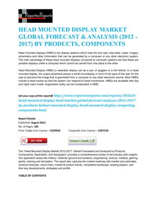HEAD MOUNTED DISPLAY MARKET
GLOBAL FORECAST & ANALYSIS (2012 -
2017) BY PRODUCTS, COMPONENTS
Head mounted displays (HMD’s) are display systems which help the end user view texts, maps, images,
schematics and other information that can be generated by a computer or any other electronic system.
The main advantage of these head mounted displays compared to computer systems are that these are
portable displays unlike a computer which cannot be carried from one place to the other.

Head Mounted Display (HMD) or wearable display can be a pair of goggles or a full helmet. In a head
mounted display, the output peripheral places a small microdisplay in front of the eyes of the user for the
user to perceive the image that is generated from a computer or any other electronic source. Most HMDs
include a head tracker so that the system can respond to head movements. HMDs are available with day
and night vision mode. Augmented reality can be incorporated in HMD.



Get your copy of this report@ http://www.reportsnreports.com/reports/185624-
head-mounted-display-hmd-market-global-forecast-analysis-2012-2017-
by-products-helmet-mounted-display-head-mounted-display-computing-
components.html

Report Details:
Published: August 2012
No. of Pages: 185
Price: Single User License – US$4650         Corporate User License – US$7150




The “Head Mounted Display Market 2012-2017: Global Forecasted and Analyzed by Products,
Components, Application, and Geography” provides a comprehensive review of the industry with insights
into application areas like military / defense (ground and aviation), engineering, science, medical, gaming,
sports, training and simulation. The report also captures the market roadmap with market size estimates,
revenue forecasts, value chain, market & product trends, competitive landscape, leading players, and
their key developments, strategies and profile.

TABLE OF CONTENTS
 
