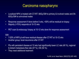 Carcinoma nasopharynx
• Localized NPX is treated with CT-RT: 66Gy/30# to primary & involved nodes and 54-
60Gy/30# to uninvolved nodes
• Response assessment if done before 5 wks, <50% will be residual on biopsy
• Majority (>70%) responds at 10-12 wks
• PET scan & endoscopy/ biopsy at 10-12 wks done for response assessment
Still-
• 7-20% of NPX pt will have residual disease after CT-RT at 10-12 wks
• Another group: local recurrence after CT-RT
• Pts with persistent disease at 12 wks had significantly lower LC rate (40 %), regional
& distant metastasis-free rate (47 %), OS (54 %).
• They need additional treatment
Yu KH, et al. Head Neck. 2005;27(5):397–405.
 