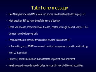 Take home message
- Rec Nasopharynx with ONLY local recurrence need treatment with Surgery/ RT
- High precision RT do have benefit in terms of toxicity
- Small Vol disease, Persistent local disease, treated with high dose (>50Gy), rT1-2
disease have better prognosis
- Prognostication is possible for recurrent disease treated with RT
- In favorable group, SBRT in recurrent localized nasopharynx provide relative long
term LC & survival
- However, distant metastasis may offset the impact of local treatment
- Need prospective randomized studies to ascertain role of different modalities
 