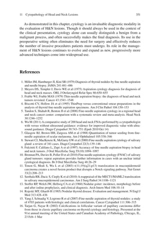 35111 Cytopathology of Head and Neck Lesions
As demonstrated in this chapter, cytology is an invaluable diagnostic modality in
the evaluation of H&N lesions. Though it should always be used in the context of
the clinical presentation, cytology alone can usually distinguish a benign from a
malignant process, and often successfully makes the ﬁnal diagnosis. Its use in the
preoperative setting often eliminates the need for surgery and effectively reduces
the number of invasive procedures patients must undergo. Its role in the manage-
ment of H&N lesions continues to evolve and expand as new, progressively more
advanced techniques come into widespread use.
References
1. Miller JM, Hamburger JI, Kini SR (1979) Diagnosis of thyroid nodules by ﬁne needle aspiration
and needle biopsy. JAMA 241:481–486
2. Meyers DS, Templer J, Davis WE et al (1975) Aspiration cytology diagnosis for diagnosis of
head and neck masses. ORL J Otolaryngiol Relat Spec 86:650–655
3. Frable WJ, Frable MAS (1979) Thin-needle aspiration biopsy: the diagnosis of head and neck
tumors revisited. Cancer 43:1541–1548
4. Biscotti CV, Hollow JA et al (1995) ThinPrep versus conventional smear preparations in the
analysis of thyroid ﬁne-needle aspiration specimens. Am J Clin Pathol 104:150–153
5. Tandon S, Shahab R, Benton JI et al (2008) Fine-needle aspiration cytology in a regional head
and neck cancer center: comparison with a systematic review and meta-analysis. Head Neck
30:1246–1252
6. Wu M (2011) A comparative study of 200 head and neck FNAs performed by a cytopathologist
with versus without ultrasound guidance: evidence for improved diagnostic value with ultra-
sound guidance. Diagn Cytopathol 39:743–751 (Epub 2010 Oct 14)
7. Glasgow BJ, Brown HH, Zargoza AM et al (1988) Quantitation of tumor seeding from ﬁne-
needle aspiration of ocular melanoma. Am J Ophthalmol 105:538–546
8. Stewart CJ, MacKenzie K, McGarry GW et al (2000) Fine-needle aspiration cytology of salivary
gland: a review of 341 cases. Diagn Cytopathol 22(3):139–146
9. Fulciniti F, Califano L, Zupi A et al (1997) Accuracy of ﬁne needle aspiration biopsy in head
and neck tumors. J Oral Maxillofac Surg 55(10):1094–1097
10. Brennan PA, Davies B, Poller D et al (2010) Fine needle aspiration cytology (FNAC) of salivary
gland tumours: repeat aspiration provides further information in cases with an unclear initial
cytological diagnosis. Br J Oral Maxillofac Surg 48:26–29
11. Tonon G, Modi S, Wu L et al (2003) t(11;19)(q21;p13) translocation in mucoepidermoid
carcinoma creates a novel fusion product that disrupts a Notch signaling pathway. Nat Genet
33(2):208–213
12. Seethala RR, Dacic S, Cieply K et al (2010) A reappraisal of the MECT1/MAML2 translocation
in salivary mucoepidermoid carcinomas. Am J Surg Pathol 34:1106–1121
13. Stoffer RP, Welch JW, Hellwig CA et al (1960) Nodular goiter: incidence, morphology before
and after iodine prophylaxis, and clinical diagnosis. Arch Intern Med 106:10–14
14. Rojeski MT, Gharib H (1985) Nodular thyroid disease. Evaluation and management. N Engl J
Med 313:428–436
15. Yang J, Schnadig V, Logrono R et al (2007) Fine-needle aspiration of thyroid nodules: a study
of 4703 patients with histologic and clinical correlations. Cancer Cytopathol 111:306–315
16. Tarjan G, Nayar R (2002) Calciﬁcations in follicular variant of papillary carcinoma differ
from those in classic papillary carcinoma on thyroid cytology and histology. Presented at the
91st annual meeting of the United States and Canadian Academy of Pathology, Chicago, IL,
23 Feb–1 Mar
 