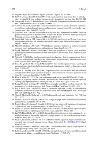 352 G. Tarjan
17. Tarjan G, Nayar R (2002) Black thyroid syndrome. Thyroid 12:343–344
18. Tee YY, Lowe AJ, Brand CA et al (2007) Fine-needle aspiration may miss a third of all malig-
nancy in palpable thyroid nodules: a comprehensive literature review. Ann Surg 246:714–720
19. Gasparre G, Bonora E, Tallini G et al (2010) Molecular features of thyroid oncocytic tumors.
Mol Cell Endocrinol 321:67–76 (Epub 2010 Feb 23)
20. Adeniran AJ, Zhu Z, Gandhi M et al (2006) Correlation between genetic alterations and micro-
scopic features, clinical manifestations, and prognostic characteristics of thyroid papillary car-
cinomas. Am J Surg Pathol 30:216–222
21. Nikiforova MN, Lynch RA, Biddinger PW et al (2003) RAS point mutations and PAX8-PPAR
gamma rearrangement in thyroid tumors: evidence for distinct molecular pathways in thyroid
follicular carcinoma. J Clin Endocrinol Metab 88:2318–2326
22. Cooper DS, Doherty GM, Haugen BR et al (2009) Revised American Thyroid Association
management guidelines for patients with thyroid nodules and differentiated thyroid cancer.
Thyroid 19:1167–1214
23. Marsh DJ, Mulligan LM, Eng C (1997) RET proto-oncogene mutations in multiple endocrine
neoplasia type 2 and medullary thyroid carcinoma. Horm Res 47:168–178
24. Ferri E, Manconi R, Armato E et al (2009) Primary paraganglioma of thyroid gland: a clinico-
pathologicandimmunohistochemicalstudywithreviewoftheliterature.ActaOtorhinolaryngol
Ital 29:97–102
25. Vodovnik A (2002) Fine needle aspiration cytology of primary thyroid paraganglioma. Report
of a case with cytologic, histologic and immunohistochemical features and differential diag-
nostic considerations. Acta Cytol 46:1133–1137
26. Hood IC, Qizilbash AH, Young JEM et al (1983) Fine-needle aspiration biopsy cytology of
paragangliomas: cytologic, light microscopic and ultrastructural studies of three cases. Acta
Cytol 27:651–657
27. Lovchik J, Lane MA, Clark DP (1997) Polymerase chain reaction-based detection of B-cell
clonality in the ﬁne needle aspiration biopsy of a thyroid mucosa-associated lymphoid tissue
(MALT) lymphoma. Hum Pathol 28:989–992
28. Kleid S, Millar HS (1993) The case against open neck biopsy. Aust N Z J Surg 63:678–681
29. Gupta AK, Nayar M, Chandra M (1991) Reliability and limitations of ﬁne needle aspiration
cytology of lymphadenopathies: an analyses of 1,261 cases. Acta Cytol 35:777–783
30. Knappe M, Louw M, Gregor RT (2000) Ultrasonography-guided ﬁne-needle aspiration for the
assessment of cervical metastases. Arch Otolaryngol Head Neck Surg 126:1091–1096
31. Hay A, Pai I, Pitkin L et al (2011) Value of ﬁne needle aspiration cytology in head and neck
lymphoma: experience in a head and neck cancer unit in the United Kingdom. Acta Otolaryngol
131:1226–1231 (Epub 2011 Aug 15)
32. Shah JP, Medina JE, Shaha AR et al (1993) Cervical lymph node metastasis. Curr Prbl Surg
30:273–335
33. Verma K, Mandal S, Kapila K (1995) Cystic change in lymph nodes with metastatic squamous
cell carcinoma. Acta Cytol 39:478–480
34. Jereczek-Fossa BA, Jassem J, Orecchia R (2004) Cervical lymph node metastases of squamous
cell carcinoma from an unknown primary. Cancer Treat Rev 30:153–164
35. Viguer JM, Jimenez-Heffernen JA, Lopez-Ferrer P et al (2005) Fine-needle aspiration cytol-
ogy of metastatic nasopharyngeal carcinoma. Diagn Cytopathol 32:233–237
36. Lee WY, Hsiao JR, Jin YT et al (2000) Epstein-Barr virus detection in neck metastases by in-
situ hybridization in ﬁne-needle aspiration cytologic studies: an aid for differentiating the pri-
mary site. Head Neck 22:336–340
37. Singh C, Jessurun J, Gulbahce HE et al (2011) Fine-needle aspiration diagnosis of metastatic
intestinal-type sinonasal adenocarcinoma. Diagn Cytopathol. doi:10.1002/dc.21748 (Epub
ahead of print)
38. Achten R, Verhoef G, Vanuytsel L et al (2002) T-cell/histiocyte-rich large B-cell lymphoma: a
clinicopathologic entity. J Clin Oncol 20:1269–1277
39. Bellizzi AM, Bourne TD, Mills SE (2008) The cytologic features of sinonasal undifferentiated
carcinoma and olfactory neuroblastoma. Am J Clin Pathol 129:367–376
 
