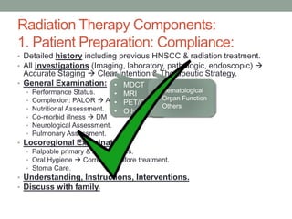 Radiation Therapy Components:
1. Patient Preparation: Compliance:
• Detailed history including previous HNSCC & radiation treatment.
• All investigations (Imaging, laboratory, pathologic, endoscopic) 
Accurate Staging  Clear Intention & Therapeutic Strategy.
• General Examination:
• Performance Status.
• Complexion: PALOR  ANEMIA., Depression.
• Nutritional Assessment.
• Co-morbid illness  DM
• Neurological Assessment.
• Pulmonary Assessment.
• Locoregional Examination:
• Palpable primary & lymph nodes.
• Oral Hygiene  Correction before treatment.
• Stoma Care.
• Understanding, Instructions, Interventions.
• Discuss with family.
• MDCT
• MRI
• PET/CT
• Others
• Hematological
• Organ Function
• Others
 