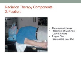Radiation Therapy Components:
3. Fixation:
• Thermoplastic Mask.
• Placement of Markings;
“Lead & Laser).
• Tongue Bite
(Depressor): In or Out.
 