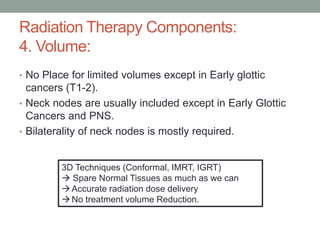 • No Place for limited volumes except in Early glottic
cancers (T1-2).
• Neck nodes are usually included except in Early Glottic
Cancers and PNS.
• Bilaterality of neck nodes is mostly required.
Radiation Therapy Components:
4. Volume:
3D Techniques (Conformal, IMRT, IGRT)
 Spare Normal Tissues as much as we can
Accurate radiation dose delivery
No treatment volume Reduction.
 