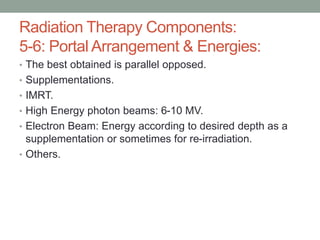 • The best obtained is parallel opposed.
• Supplementations.
• IMRT.
• High Energy photon beams: 6-10 MV.
• Electron Beam: Energy according to desired depth as a
supplementation or sometimes for re-irradiation.
• Others.
Radiation Therapy Components:
5-6: Portal Arrangement & Energies:
 