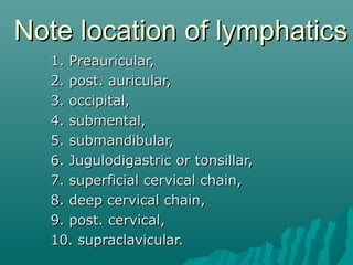 Note location of lymphatics
  1. Preauricular,
  2. post. auricular,
  3. occipital,
  4. submental,
  5. submandibular,
  6. Jugulodigastric or tonsillar,
  7. superficial cervical chain,
  8. deep cervical chain,
  9. post. cervical,
  10. supraclavicular.
 