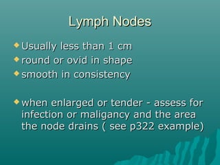 Lymph Nodes
 Usuallyless than 1 cm
 round or ovid in shape

 smooth in consistency



 when  enlarged or tender - assess for
 infection or maligancy and the area
 the node drains ( see p322 example)
 